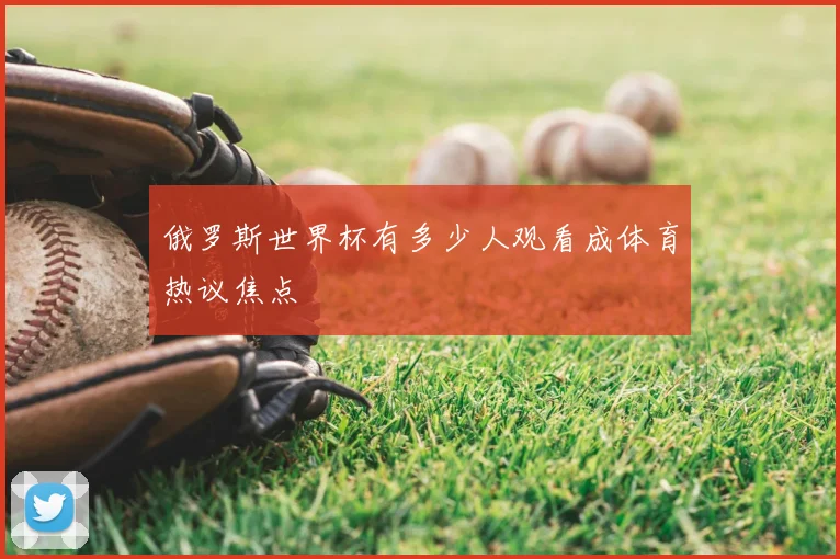 俄罗斯世界杯有多少人观看成体育热议焦点