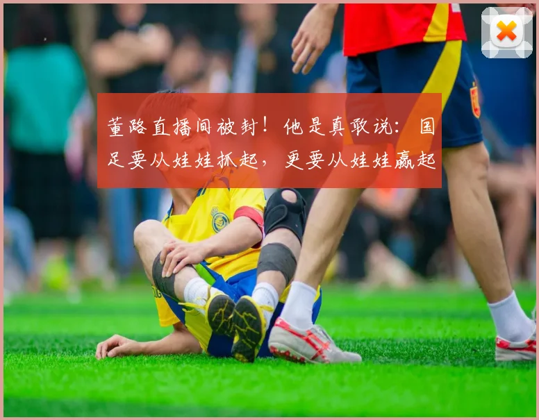 董路直播间被封!他是真敢说:国足要从娃娃抓起,更要从娃娃赢起