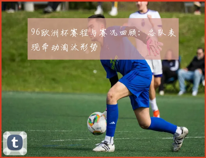 96欧洲杯赛程与赛况回顾：各队表现牵动淘汰形势