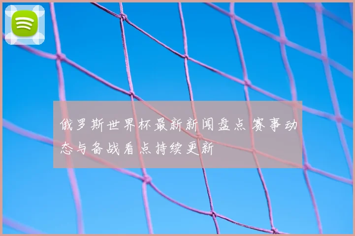 俄罗斯世界杯最新新闻盘点 赛事动态与备战看点持续更新