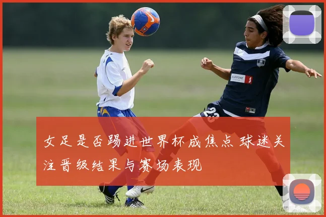 女足是否踢进世界杯成焦点 球迷关注晋级结果与赛场表现