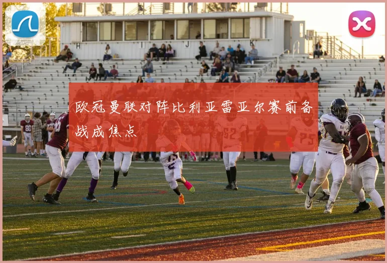 欧冠曼联对阵比利亚雷亚尔赛前备战成焦点