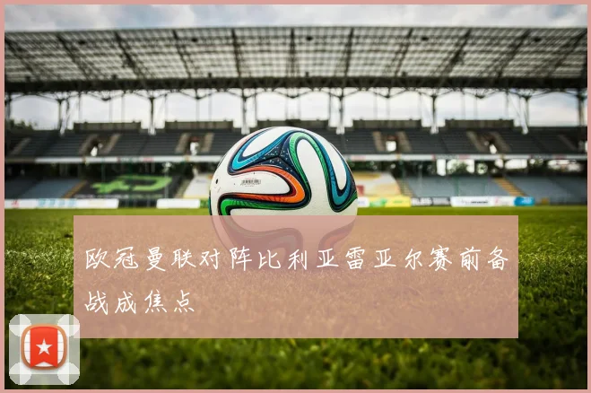 欧冠曼联对阵比利亚雷亚尔赛前备战成焦点
