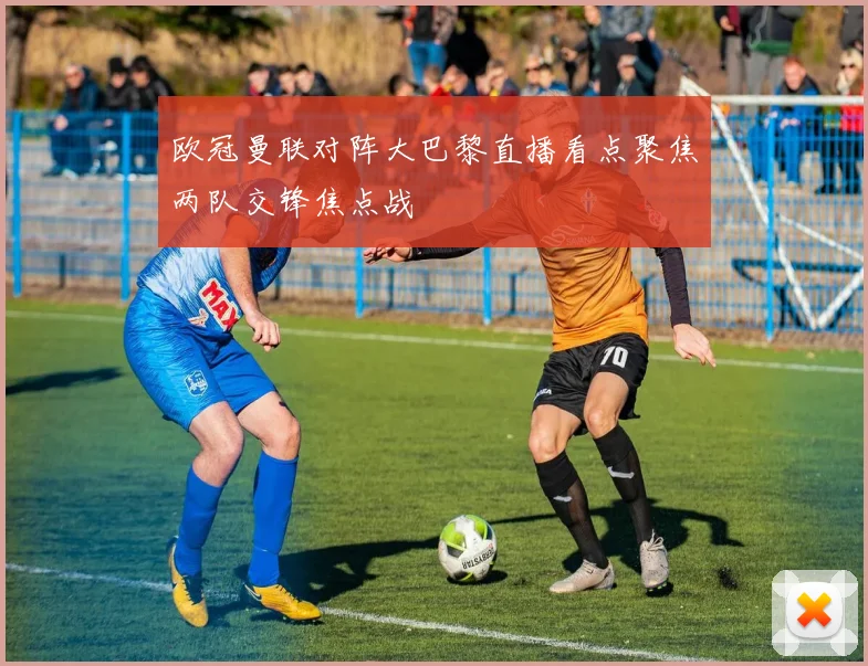 欧冠曼联对阵大巴黎直播看点聚焦两队交锋焦点战
