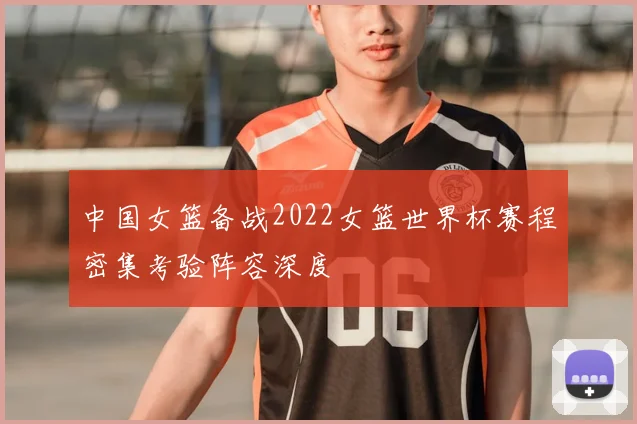 中国女篮备战2022女篮世界杯赛程密集考验阵容深度