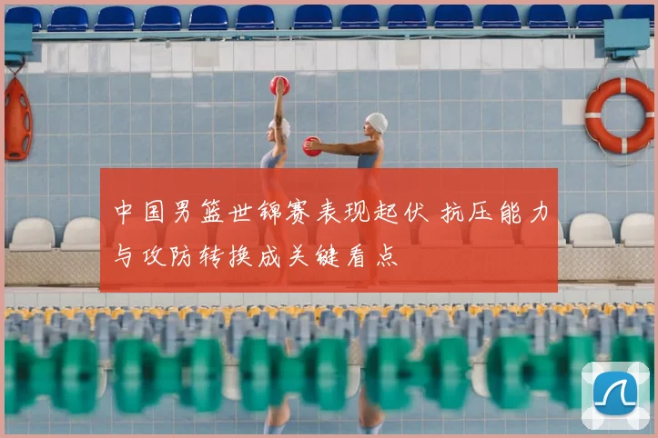 中国男篮世锦赛表现起伏 抗压能力与攻防转换成关键看点