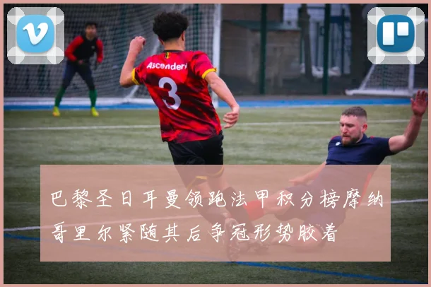 巴黎圣日耳曼领跑法甲积分榜摩纳哥里尔紧随其后争冠形势胶着