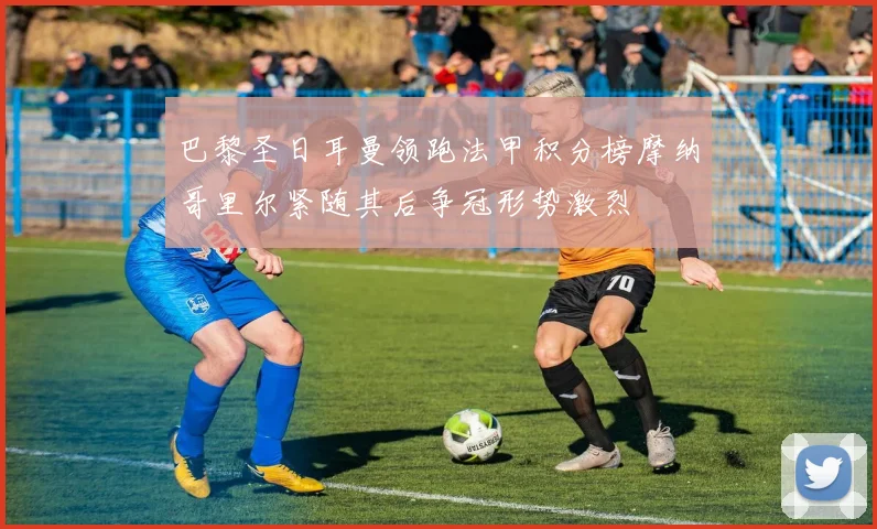 巴黎圣日耳曼领跑法甲积分榜摩纳哥里尔紧随其后争冠形势激烈