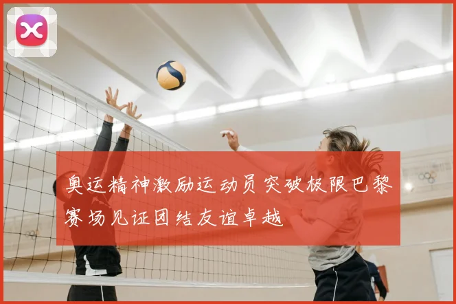 奥运精神激励运动员突破极限巴黎赛场见证团结友谊卓越