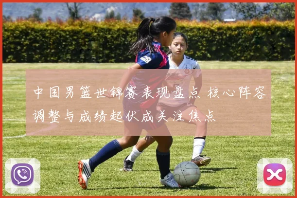 中国男篮世锦赛表现盘点 核心阵容调整与成绩起伏成关注焦点