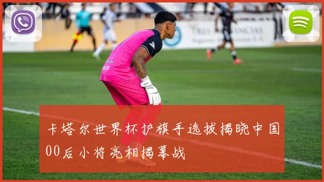 卡塔尔世界杯护旗手选拔揭晓中国00后小将亮相揭幕战