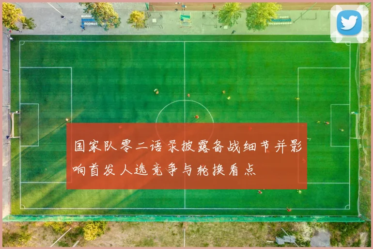 国家队零二语录披露备战细节并影响首发人选竞争与轮换看点