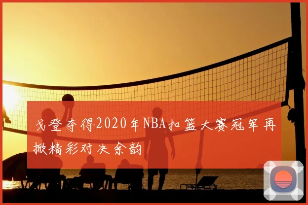 戈登夺得2020年NBA扣篮大赛冠军再掀精彩对决余韵