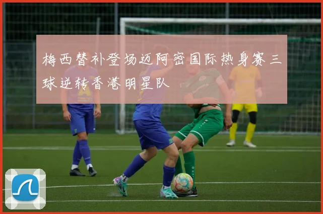 梅西替补登场迈阿密国际热身赛三球逆转香港明星队