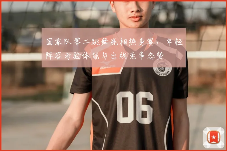 国家队零二跳舞亮相热身赛，年轻阵容考验体能与出线竞争态势