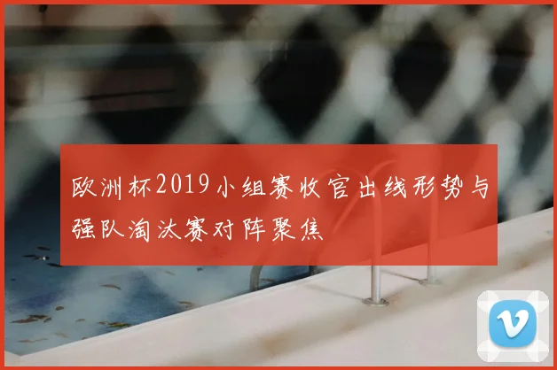 欧洲杯2019小组赛收官出线形势与强队淘汰赛对阵聚焦