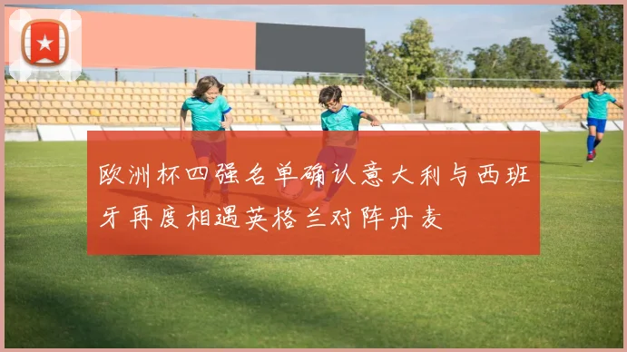 欧洲杯四强名单确认意大利与西班牙再度相遇英格兰对阵丹麦