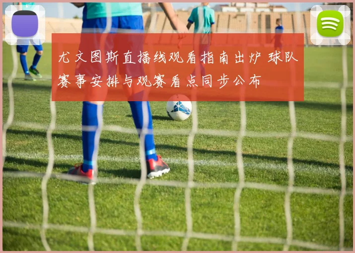 尤文图斯直播线观看指南出炉 球队赛事安排与观赛看点同步公布