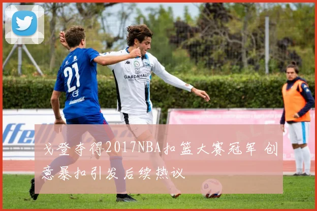 戈登夺得2017NBA扣篮大赛冠军 创意暴扣引发后续热议