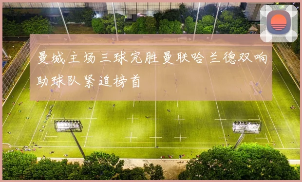 曼城主场三球完胜曼联哈兰德双响助球队紧追榜首