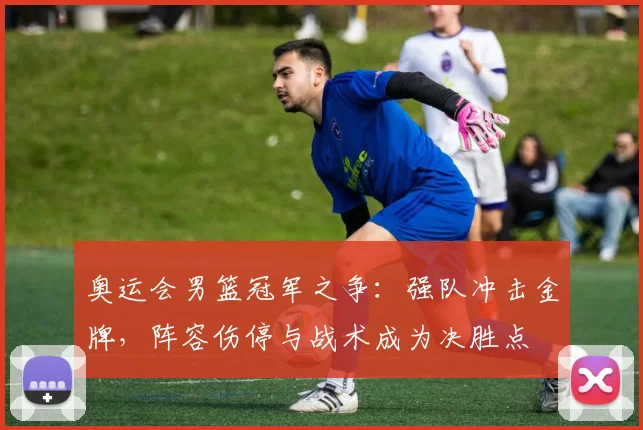 奥运会男篮冠军之争：强队冲击金牌，阵容伤停与战术成为决胜点