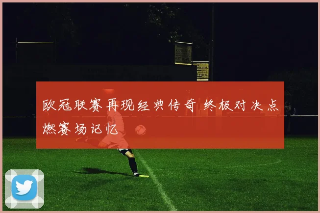 欧冠联赛再现经典传奇 终极对决点燃赛场记忆
