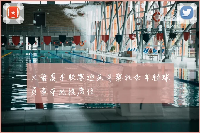 火箭夏季联赛迎来考察机会年轻球员争夺轮换席位