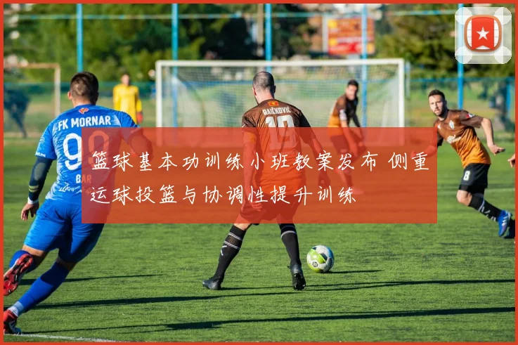 篮球基本功训练小班教案发布 侧重运球投篮与协调性提升训练