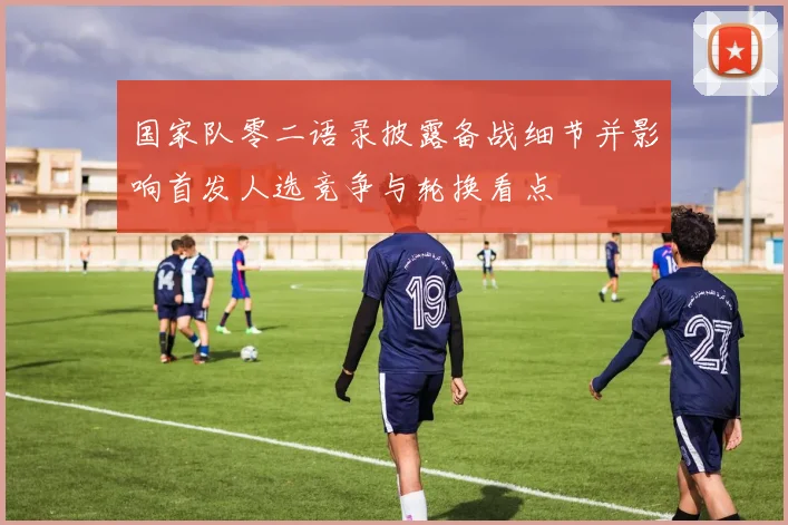 国家队零二语录披露备战细节并影响首发人选竞争与轮换看点
