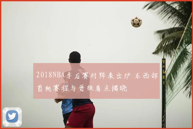 2018NBA季后赛对阵表出炉 东西部首轮赛程与晋级看点揭晓